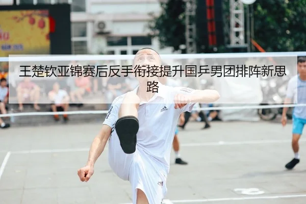 王楚钦亚锦赛后反手衔接提升国乒男团排阵新思路