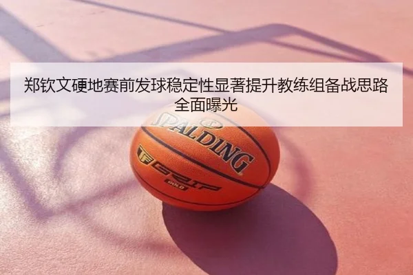郑钦文硬地赛前发球稳定性显著提升教练组备战思路全面曝光