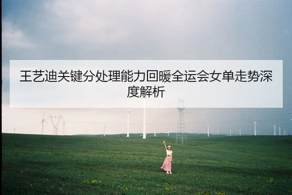王艺迪关键分处理能力回暖全运会女单走势深度解析